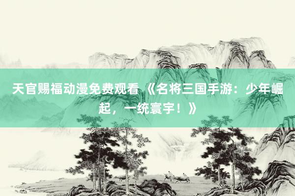 天官赐福动漫免费观看 《名将三国手游：少年崛起，一统寰宇！》