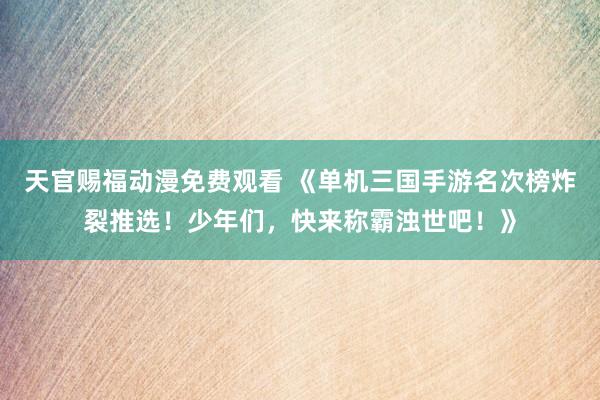 天官赐福动漫免费观看 《单机三国手游名次榜炸裂推选！少年们，快来称霸浊世吧！》
