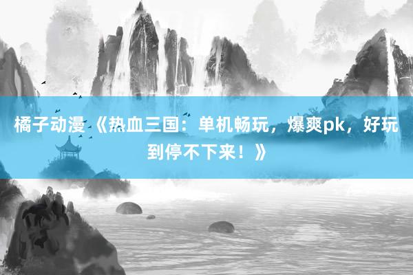 橘子动漫 《热血三国：单机畅玩，爆爽pk，好玩到停不下来！》