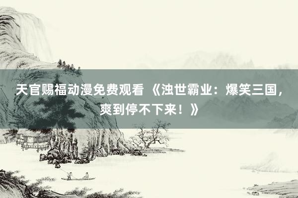 天官赐福动漫免费观看 《浊世霸业：爆笑三国，爽到停不下来！》