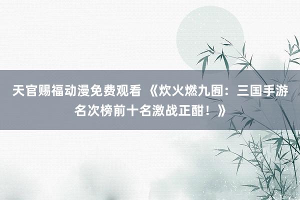 天官赐福动漫免费观看 《炊火燃九囿：三国手游名次榜前十名激战正酣！》