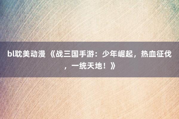 bl耽美动漫 《战三国手游：少年崛起，热血征伐，一统天地！》