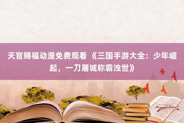 天官赐福动漫免费观看 《三国手游大全：少年崛起，一刀屠城称霸浊世》