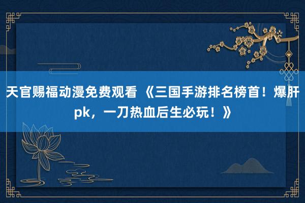 天官赐福动漫免费观看 《三国手游排名榜首！爆肝pk，一刀热血后生必玩！》