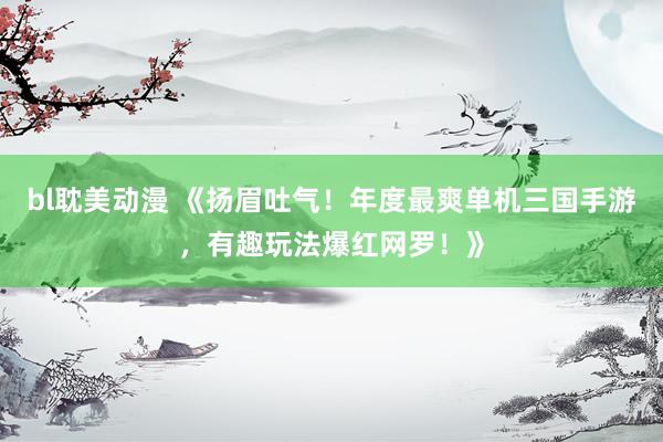 bl耽美动漫 《扬眉吐气！年度最爽单机三国手游，有趣玩法爆红网罗！》