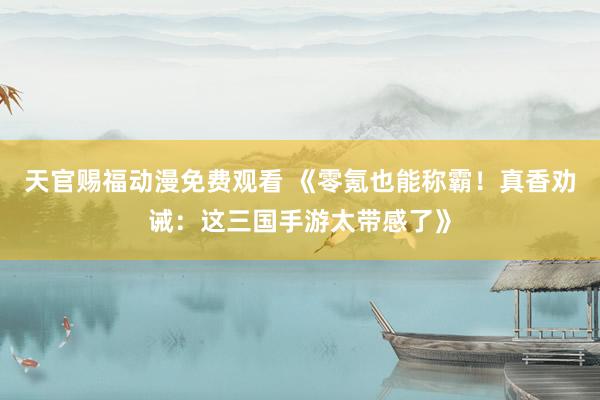 天官赐福动漫免费观看 《零氪也能称霸！真香劝诫：这三国手游太带感了》