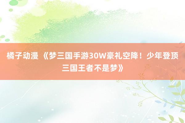 橘子动漫 《梦三国手游30W豪礼空降！少年登顶三国王者不是梦》