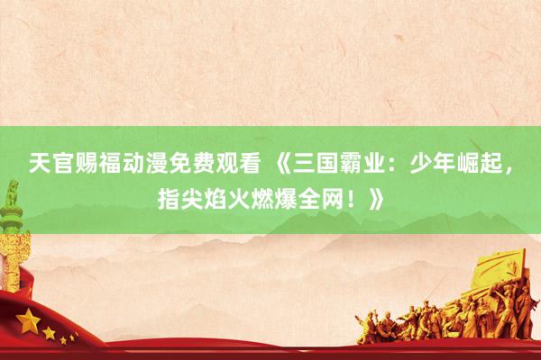 天官赐福动漫免费观看 《三国霸业：少年崛起，指尖焰火燃爆全网！》