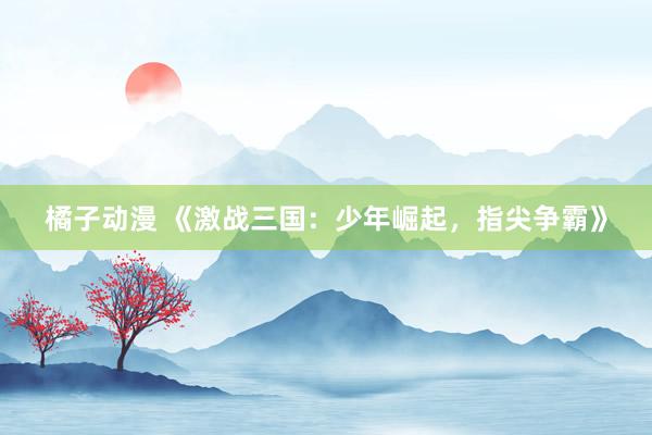 橘子动漫 《激战三国：少年崛起，指尖争霸》