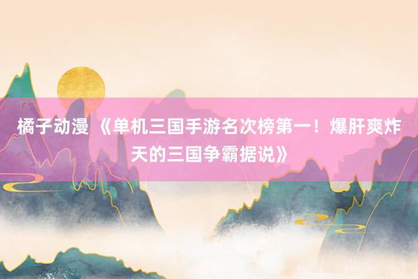 橘子动漫 《单机三国手游名次榜第一！爆肝爽炸天的三国争霸据说》