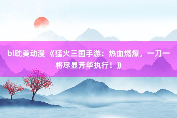 bl耽美动漫 《猛火三国手游：热血燃爆，一刀一将尽显芳华执行！》