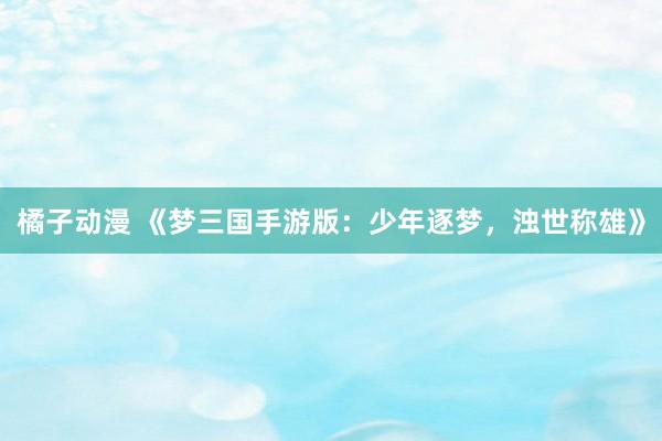 橘子动漫 《梦三国手游版：少年逐梦，浊世称雄》