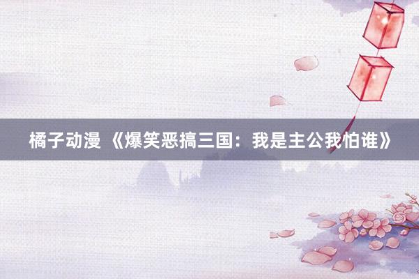橘子动漫 《爆笑恶搞三国：我是主公我怕谁》