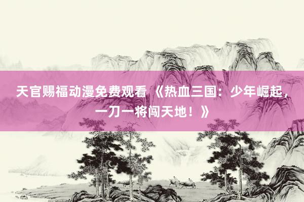 天官赐福动漫免费观看 《热血三国：少年崛起，一刀一将闯天地！》