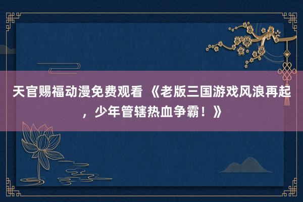 天官赐福动漫免费观看 《老版三国游戏风浪再起，少年管辖热血争霸！》