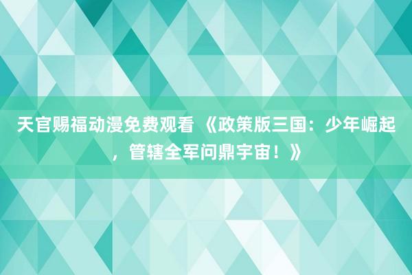 天官赐福动漫免费观看 《政策版三国：少年崛起，管辖全军问鼎宇宙！》