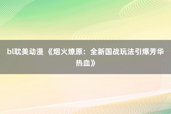 bl耽美动漫 《烟火燎原：全新国战玩法引爆芳华热血》