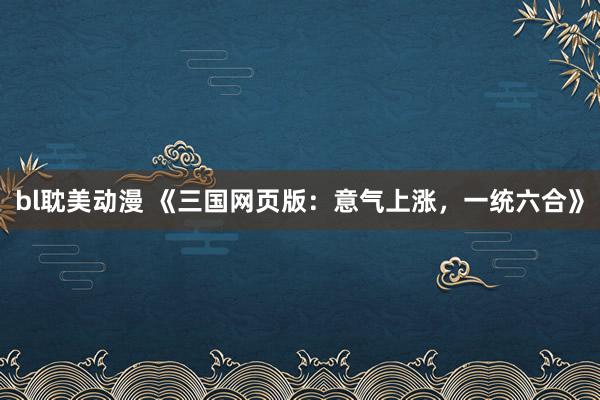 bl耽美动漫 《三国网页版：意气上涨，一统六合》
