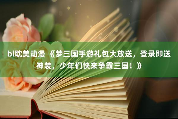 bl耽美动漫 《梦三国手游礼包大放送，登录即送神装，少年们快来争霸三国！》