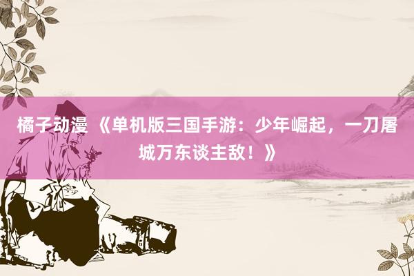 橘子动漫 《单机版三国手游：少年崛起，一刀屠城万东谈主敌！》