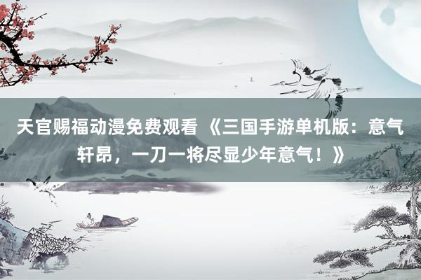 天官赐福动漫免费观看 《三国手游单机版：意气轩昂，一刀一将尽显少年意气！》