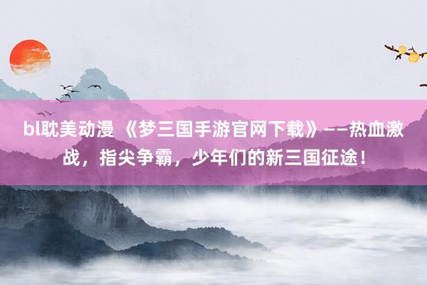 bl耽美动漫 《梦三国手游官网下载》——热血激战，指尖争霸，少年们的新三国征途！
