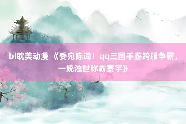 bl耽美动漫 《委宛陈词！qq三国手游跨服争霸，一统浊世称霸寰宇》
