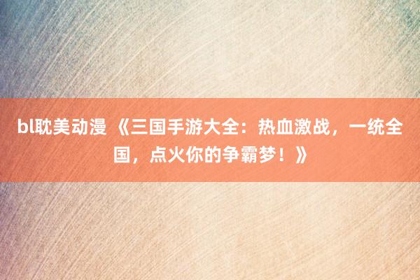 bl耽美动漫 《三国手游大全：热血激战，一统全国，点火你的争霸梦！》