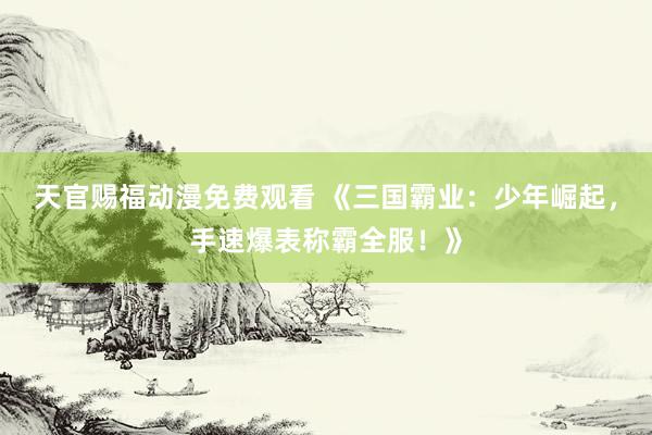 天官赐福动漫免费观看 《三国霸业：少年崛起，手速爆表称霸全服！》