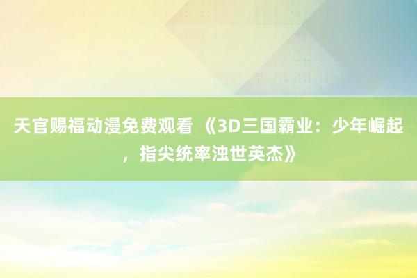天官赐福动漫免费观看 《3D三国霸业：少年崛起，指尖统率浊世英杰》