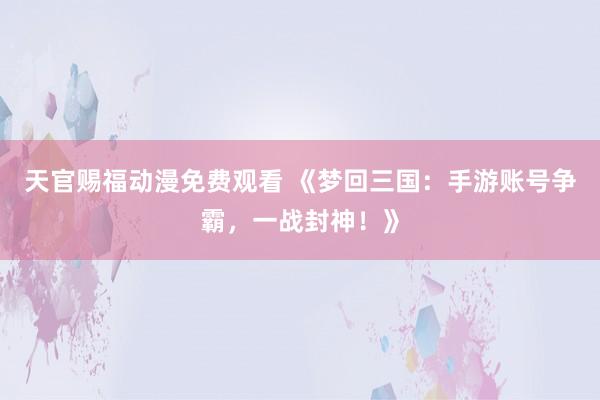 天官赐福动漫免费观看 《梦回三国：手游账号争霸，一战封神！》