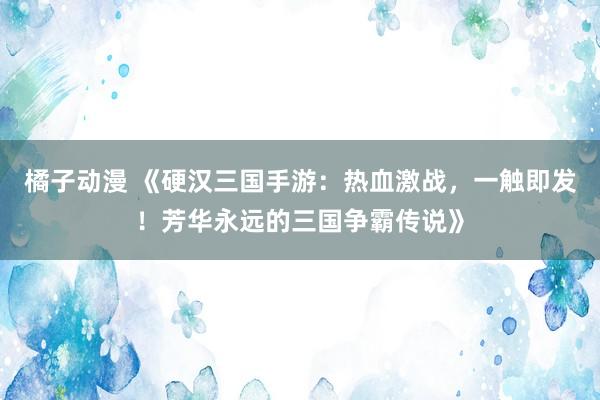 橘子动漫 《硬汉三国手游：热血激战，一触即发！芳华永远的三国争霸传说》