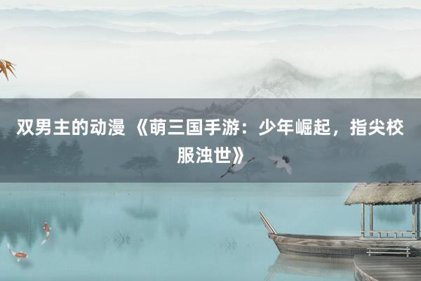 双男主的动漫 《萌三国手游：少年崛起，指尖校服浊世》