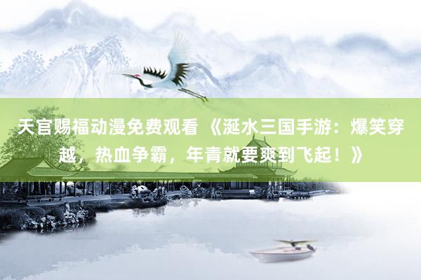 天官赐福动漫免费观看 《涎水三国手游：爆笑穿越，热血争霸，年青就要爽到飞起！》