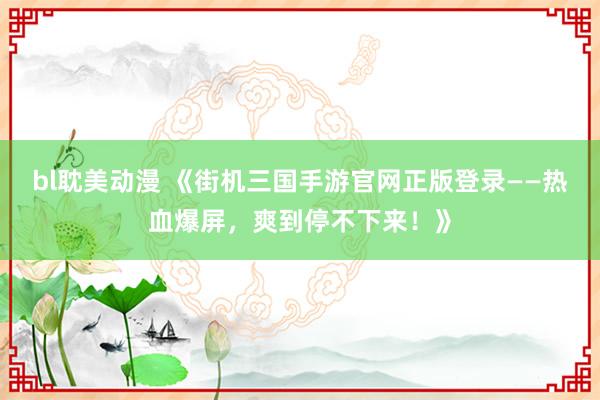 bl耽美动漫 《街机三国手游官网正版登录——热血爆屏，爽到停不下来！》