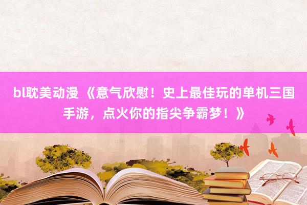 bl耽美动漫 《意气欣慰！史上最佳玩的单机三国手游，点火你的指尖争霸梦！》