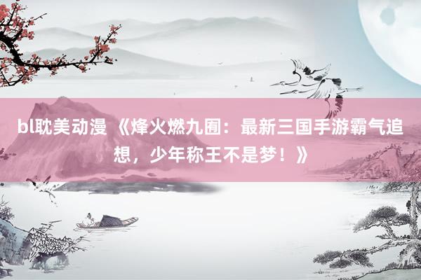 bl耽美动漫 《烽火燃九囿：最新三国手游霸气追想，少年称王不是梦！》