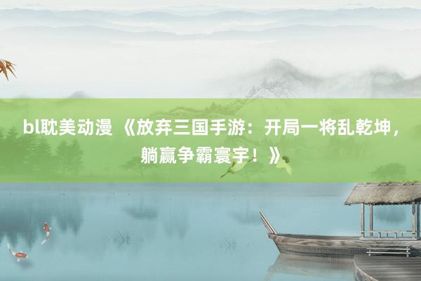 bl耽美动漫 《放弃三国手游：开局一将乱乾坤，躺赢争霸寰宇！》