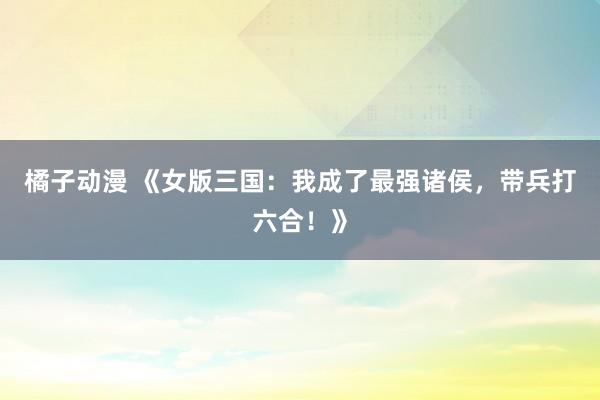 橘子动漫 《女版三国：我成了最强诸侯，带兵打六合！》