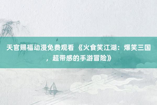 天官赐福动漫免费观看 《火食笑江湖：爆笑三国，超带感的手游冒险》
