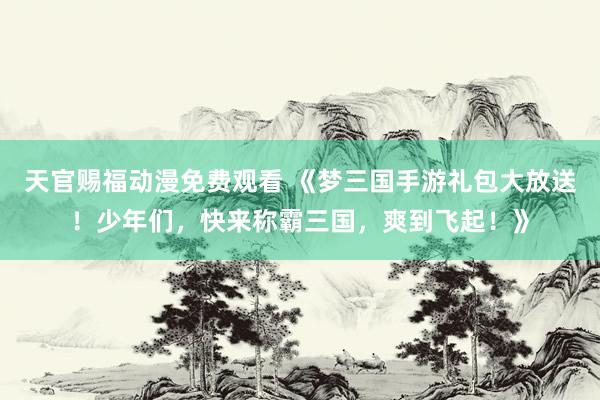 天官赐福动漫免费观看 《梦三国手游礼包大放送！少年们，快来称霸三国，爽到飞起！》
