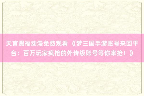 天官赐福动漫免费观看 《梦三国手游账号来回平台：百万玩家疯抢的外传级账号等你来抢！》