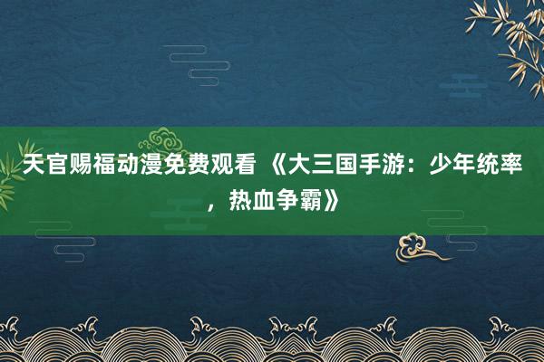 天官赐福动漫免费观看 《大三国手游：少年统率，热血争霸》
