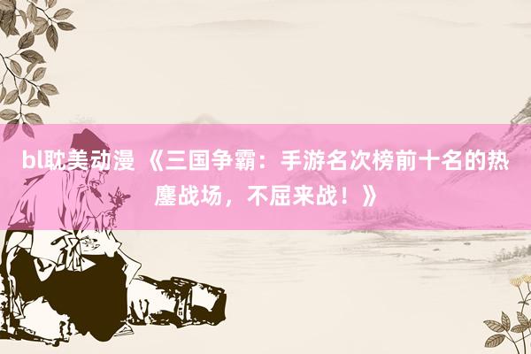 bl耽美动漫 《三国争霸：手游名次榜前十名的热鏖战场，不屈来战！》