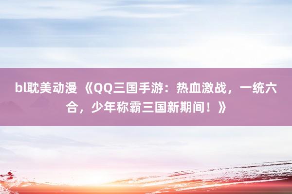 bl耽美动漫 《QQ三国手游：热血激战，一统六合，少年称霸三国新期间！》