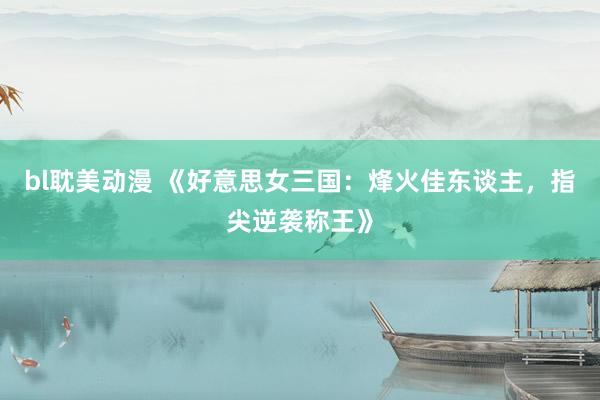 bl耽美动漫 《好意思女三国：烽火佳东谈主，指尖逆袭称王》
