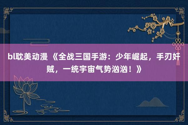 bl耽美动漫 《全战三国手游：少年崛起，手刃奸贼，一统宇宙气势汹汹！》