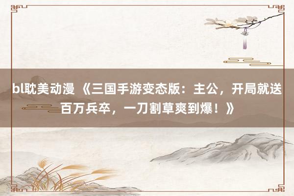 bl耽美动漫 《三国手游变态版：主公，开局就送百万兵卒，一刀割草爽到爆！》
