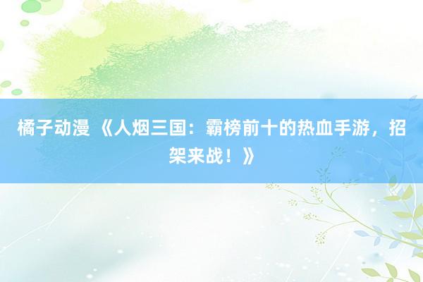 橘子动漫 《人烟三国：霸榜前十的热血手游，招架来战！》