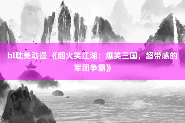 bl耽美动漫 《烟火笑江湖：爆笑三国，超带感的军团争霸》